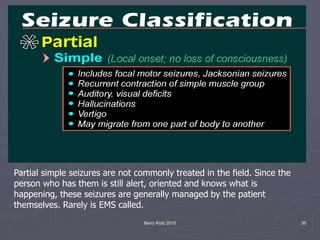 Barry Kidd 2010 35
Partial simple seizures are not commonly treated in the field. Since the
person who has them is still alert, oriented and knows what is
happening, these seizures are generally managed by the patient
themselves. Rarely is EMS called.
 