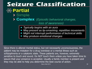 Barry Kidd 2010 36
Since there is altered mental status, but not necessarily unconsciousness, the
patient may be mistaken for a drug overdose or a mental illness such as
schizophrenia or a catatonic state. These patients are, however, extremely
sensitive to touch and sound. Do NOT touch them unless you have taken time to
assure that your presence is accepted. Usually a family member is present and
they may be able to help you determine the best course of action.
 