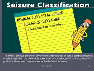 Barry Kidd 2010 37
The normal postictal period for anyone with a generalized or partial complex seizure is
usually longer than the observable event itself. A normal postictal phase consists of a
gradual and sustained improvement of level of consciousness.
 