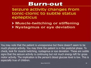 Barry Kidd 2010 38
You may note that the patient is unresponsive but there doesn’t seem to be
much physical activity. You may think the patient is in the postictal phase. To
check, look for muscle twitching, nystagmus or eye deviation. These are subtle
signs that the seizure activity is continuing but not much energy left for gross
motor activity. The implication is the person’s blood glucose level is low. This is
especially true of children.
 