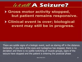Barry Kidd 2010 39
There are subtle signs of a biologic event, such as staring off in the distance.
Generally, if you look at the eyes and nystagmus has stopped, there is no
deviation and there is no subtle twitching of muscle groups, signs of the
seizure have stopped and the patient is entering the postictal phase
 
