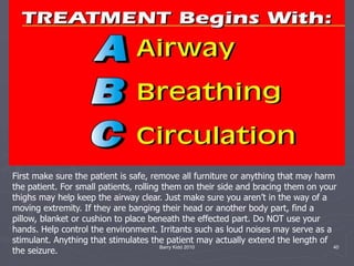Barry Kidd 2010 40
First make sure the patient is safe, remove all furniture or anything that may harm
the patient. For small patients, rolling them on their side and bracing them on your
thighs may help keep the airway clear. Just make sure you aren’t in the way of a
moving extremity. If they are banging their head or another body part, find a
pillow, blanket or cushion to place beneath the effected part. Do NOT use your
hands. Help control the environment. Irritants such as loud noises may serve as a
stimulant. Anything that stimulates the patient may actually extend the length of
the seizure.
 