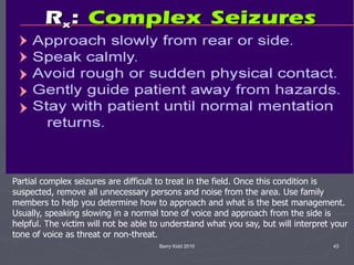 Barry Kidd 2010 43
Partial complex seizures are difficult to treat in the field. Once this condition is
suspected, remove all unnecessary persons and noise from the area. Use family
members to help you determine how to approach and what is the best management.
Usually, speaking slowing in a normal tone of voice and approach from the side is
helpful. The victim will not be able to understand what you say, but will interpret your
tone of voice as threat or non-threat.
 