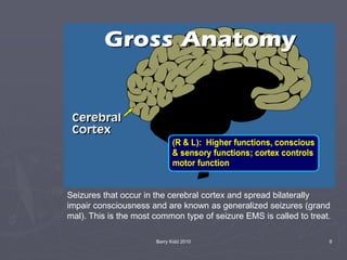 Barry Kidd 2010 6
Seizures that occur in the cerebral cortex and spread bilaterally
impair consciousness and are known as generalized seizures (grand
mal). This is the most common type of seizure EMS is called to treat.
 