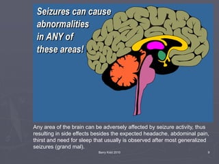 Barry Kidd 2010 9
Any area of the brain can be adversely affected by seizure activity, thus
resulting in side effects besides the expected headache, abdominal pain,
thirst and need for sleep that usually is observed after most generalized
seizures (grand mal).
 