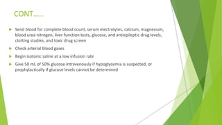 CONT…..
 Send blood for complete blood count, serum electrolytes, calcium, magnesium,
blood urea nitrogen, liver function tests, glucose, and antiepileptic drug levels,
clotting studies, and toxic drug screen
 Check arterial blood gases
 Begin isotonic saline at a low infusion rate
 Give 50 mL of 50% glucose intravenously if hypoglycemia is suspected, or
prophylactically if glucose levels cannot be determined
 