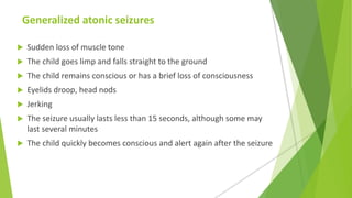 Generalized atonic seizures
 Sudden loss of muscle tone
 The child goes limp and falls straight to the ground
 The child remains conscious or has a brief loss of consciousness
 Eyelids droop, head nods
 Jerking
 The seizure usually lasts less than 15 seconds, although some may
last several minutes
 The child quickly becomes conscious and alert again after the seizure
 