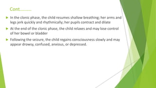 Cont.........
 In the clonic phase, the child resumes shallow breathing; her arms and
legs jerk quickly and rhythmically; her pupils contract and dilate
 At the end of the clonic phase, the child relaxes and may lose control
of her bowel or bladder
 Following the seizure, the child regains consciousness slowly and may
appear drowsy, confused, anxious, or depressed.
 