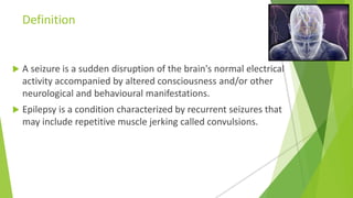 Definition
 A seizure is a sudden disruption of the brain's normal electrical
activity accompanied by altered consciousness and/or other
neurological and behavioural manifestations.
 Epilepsy is a condition characterized by recurrent seizures that
may include repetitive muscle jerking called convulsions.
 