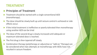 TREATMENT
 Principles of Treatment
 Treatment should be started with a single conventional AED
(monotherapy).
 The dose should be slowly built up until seizure control is achieved or side
effects occur.
 If the initial treatment is ineffective or poorly tolerated then monotherapy
using another AED can be tried
 The dose of the second drug is slowly increased until adequate or
maximum tolerated dose is reached.
 The first drug is then tapered off slowly.
 Combination therapy (polytherapy or adjunctive or “add-on “therapy) can
be considered when two attempts at monotherapy with AEDs have not
resulted in seizure freedom.
 