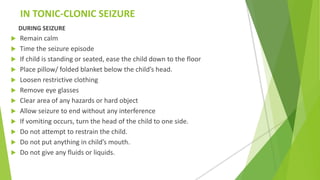 IN TONIC-CLONIC SEIZURE
DURING SEIZURE
 Remain calm
 Time the seizure episode
 If child is standing or seated, ease the child down to the floor
 Place pillow/ folded blanket below the child’s head.
 Loosen restrictive clothing
 Remove eye glasses
 Clear area of any hazards or hard object
 Allow seizure to end without any interference
 If vomiting occurs, turn the head of the child to one side.
 Do not attempt to restrain the child.
 Do not put anything in child’s mouth.
 Do not give any fluids or liquids.
 