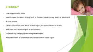 ETIOLOGY
 Low oxygen during birth
 Head injuries that occur during birth or from accidents during youth or adulthood
 Brain tumours
 Genetic conditions that result in brain injury, such as tuberous sclerosis
 Infections such as meningitis or encephalitis
 Stroke or any other type of damage to the brain
 Abnormal levels of substances such as sodium or blood sugar
 
