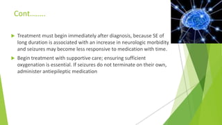 Cont.…….
 Treatment must begin immediately after diagnosis, because SE of
long duration is associated with an increase in neurologic morbidity
and seizures may become less responsive to medication with time.
 Begin treatment with supportive care; ensuring sufficient
oxygenation is essential. If seizures do not terminate on their own,
administer antiepileptic medication
 