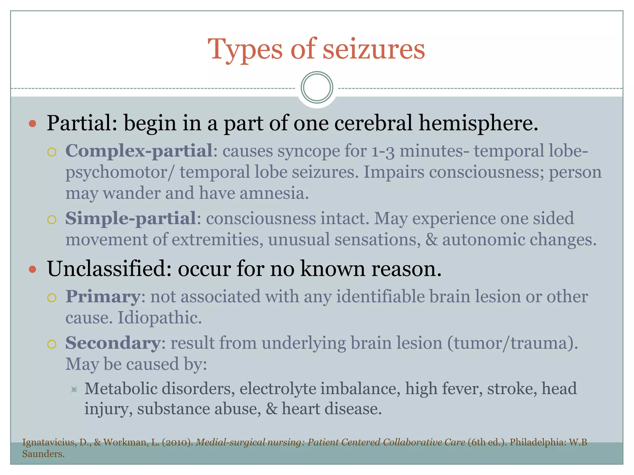 Types of seizuresPartial: begin in a part of one cerebral hemisphere.Complex-partial: causes syncope for 1-3 minutes- temporal lobe- psychomotor/ temporal lobe seizures. Impairs consciousness; person may wander and have amnesia.Simple-partial: consciousness intact. May experience one sided movement of extremities, unusual sensations, & autonomic changes. Unclassified: occur for no known reason.Primary: not associated with any identifiable brain lesion or other cause. Idiopathic. Secondary: result from underlying brain lesion (tumor/trauma). May be caused by:Metabolic disorders, electrolyte imbalance, high fever, stroke, head injury, substance abuse, & heart disease.Ignatavicius, D., & Workman, L. (2010). Medial-surgical nursing: Patient Centered Collaborative Care (6th ed.). Philadelphia: W.B Saunders.