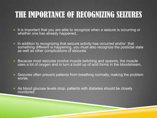 The Importance of Recognizing SeizuresIt is important that you are able to recognize when a seizure is occurring or whether one has already happened..In addition to recognizing that seizure activity has occurred and/or  that something different is happening, you must also recognize the postictal state as well as other complications of seizures.Because most seizures involve muscle twitching and spasms, the muscle uses a lot of oxygen and in turn a build up of acid forms in the bloodstream,Seizures often prevent patients from breathing normally, making the problem worse.As blood glucose levels drop, patients with diabetes should be closely monitored.