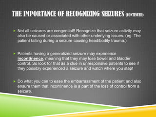 The Importance of Recognizing Seizures (continued)Not all seizures are congential!! Recognize that seizure activity may also be caused or associated with other underlying issues. (eg. The patient falling during a seizure causing head/bodily trauma.)Patients having a generalized seizure may experience incontinence, meaning that they may lose bowel and bladder control. So look for that as a clue in unresponsive patients to see if they possibly experienced a seizure and watch where you step!Do what you can to ease the embarrassment of the patient and also ensure them that incontinence is a part of the loss of control from a seizure.