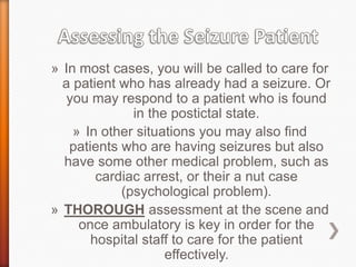 Assessing the Seizure PatientIn most cases, you will be called to care for a patient who has already had a seizure. Or you may respond to a patient who is found in the postictal state.In other situations you may also find patients who are having seizures but also have some other medical problem, such as cardiac arrest, or their a nut case (psychological problem).THOROUGH assessment at the scene and once ambulatory is key in order for the hospital staff to care for the patient effectively.