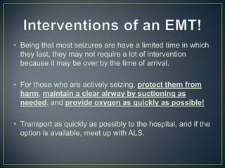 Interventions of an EMT!Being that most seizures are have a limited time in which they last, they may not require a lot of intervention because it may be over by the time of arrival.For those who are actively seizing, protect them from harm, maintain a clear airway by suctioning as needed, and provide oxygen as quickly as possible!Transport as quickly as possibly to the hospital, and if the option is available, meet up with ALS.