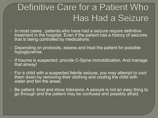 Definitive Care for a Patient Who Has Had a SeizureIn most cases , patients who have had a seizure require definitive treatment in the hospital. Even if the patient has a history of seizures that is being controlled by medications.Depending on protocols, assess and treat the patient for possible hypoglycemia. If trauma is suspected, provide C-Spine immobilization. And manage that airway!For a child with a suspected febrile seizure, you may attempt to cool them down by removing their clothing and cooling the child with water and fan the areas.Be patient, kind and show tolerance. A seizure is not an easy thing to go through and the patient may be confused and possibly afraid. 