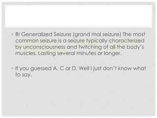 B! Generalized Seizure (grand mal seizure) The most common seizure is a seizure typically characterized by unconsciousness and twitching of all the body’s muscles. Lasting several minutes or longer.If you guessed A, C or D. Well I just don’t know what to say.