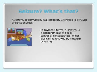 Seizure? What’s that?A seizure, or convulsion, is a temporary alteration in behavior or consciousness.In Layman’s terms, a seizure, is  a temporary loss of bodily control or consciousness. Which also can be followed by muscular twitching. 