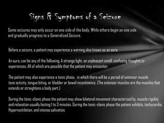 Some seizures may only occur on one side of the body. While others begin on one side and gradually progress to a Generalized Seizure.Signs & Symptoms of a SeizureBefore a seizure, a patient may experience a warning also known as an aura.An aura, can be any of the following. A strange light, an unpleasant smell, confusing thoughts or experiences. All of which are possible that the patient may encounter.The patient may also experience a tonic phase,  in which there will be a period of extensor muscle tone activity, tongue biting, or bladder or bowel incontinence. (The extensor muscles are the muscles thatextends or straightens a body part.)During the tonic-clonic phase the patient may show bilateral movement characterized by, muscle rigidityand relaxation usually lasting 1 to 3 minutes. During the tonic-clonic phase the patient exhibits, tachycardia,Hyperventilation, and intense salivation.