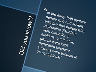 Did you know!?In the early 19th century, people who had severe epilepsy and people with psychiatric disorders were cared for in asylums, but the two groups were kept separated because seizures were thought to be contagious!”