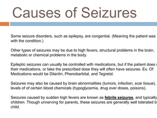 Causes of SeizuresSome seizure disorders, such as epilepsy, are congential. (Meaning the patient was born with the condition.)Other types of seizures may be due to high fevers, structural problems in the brain, metabolic or chemical problems in the body.Epileptic seizures can usually be controlled with medications, but if the patient does not taketheir medications, or take the prescribed dose they will often have seizures. Ex. Of Medications would be Dilantin, Phenobarbital, and Tegretol. Seizures may also be caused by brain abnormalities (tumors, infection, scar tissue), abnormallevels of of certain blood chemicals (hypoglycemia, drug over doses, poisons).Seizures caused by sudden high fevers are known as febrile seizures, and typically occur in children. Though unnerving for parents, these seizures are generally well tolerated by the child. 