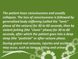 The patient loses consciousness and usually
collapses. The loss of consciousness is followed by
generalized body stiffening (called the "tonic"
phase of the seizure) for 30 to 60 seconds, then by
violent jerking (the "clonic" phase) for 30 to 60
seconds, after which the patient goes into a deep
sleep (the "postictal" or after-seizure phase.
During grand-mal seizures, injuries and accidents
may occur, such as tongue biting and urinary
incontinence.
 