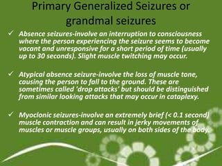 Primary Generalized Seizures or
             grandmal seizures
 Absence seizures-involve an interruption to consciousness
  where the person experiencing the seizure seems to become
  vacant and unresponsive for a short period of time (usually
  up to 30 seconds). Slight muscle twitching may occur.

 Atypical absence seizure-involve the loss of muscle tone,
  causing the person to fall to the ground. These are
  sometimes called 'drop attacks' but should be distinguished
  from similar looking attacks that may occur in cataplexy.

 Myoclonic seizures-involve an extremely brief (< 0.1 second)
  muscle contraction and can result in jerky movements of
  muscles or muscle groups, usually on both sides of the body.
 