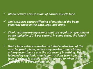  Atonic seizures-cause a loss of normal muscle tone

 Tonic seizures-cause stiffening of muscles of the body,
  generally those in the back, legs, and arms.

 Clonic seizures-are myoclonus that are regularly repeating at
  a rate typically of 2-3 per second. in some cases, the length
  varies.

 Tonic-clonic seizures- involve an initial contraction of the
  muscles (tonic phase) which may involve tongue biting,
  urinary incontinence and the absence of breathing. This is
  followed by rhythmic muscle contractions (clonic phase). This
  type of seizure is usually what is referred to when the term
  'epileptic fit' is used colloquially
 