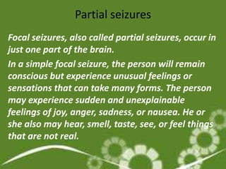 Partial seizures
Focal seizures, also called partial seizures, occur in
just one part of the brain.
In a simple focal seizure, the person will remain
conscious but experience unusual feelings or
sensations that can take many forms. The person
may experience sudden and unexplainable
feelings of joy, anger, sadness, or nausea. He or
she also may hear, smell, taste, see, or feel things
that are not real.
 