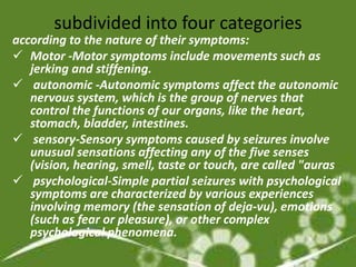 subdivided into four categories
according to the nature of their symptoms:
 Motor -Motor symptoms include movements such as
   jerking and stiffening.
 autonomic -Autonomic symptoms affect the autonomic
   nervous system, which is the group of nerves that
   control the functions of our organs, like the heart,
   stomach, bladder, intestines.
 sensory-Sensory symptoms caused by seizures involve
   unusual sensations affecting any of the five senses
   (vision, hearing, smell, taste or touch, are called "auras
 psychological-Simple partial seizures with psychological
   symptoms are characterized by various experiences
   involving memory (the sensation of deja-vu), emotions
   (such as fear or pleasure), or other complex
   psychological phenomena.
 