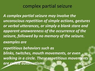 complex partial seizure
A complex partial seizure may involve the
unconscious repetition of simple actions, gestures
or verbal utterances, or simply a blank stare and
apparent unawareness of the occurrence of the
seizure, followed by no memory of the seizure.
examples are
repetitious behaviors such as
blinks, twitches, mouth movements, or even
walking in a circle. These repetitious movements
are called automatisms
 
