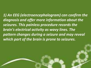 1) An EEG (electroencephalogram) can confirm the
diagnosis and offer more information about the
seizures. This painless procedure records the
brain's electrical activity as wavy lines. The
pattern changes during a seizure and may reveal
which part of the brain is prone to seizures.
 