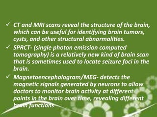  CT and MRI scans reveal the structure of the brain,
  which can be useful for identifying brain tumors,
  cysts, and other structural abnormalities.
 SPRCT- (single photon emission computed
  tomography) is a relatively new kind of brain scan
  that is sometimes used to locate seizure foci in the
  brain.
 Magnetoencephalogram/MEG- detects the
  magnetic signals generated by neurons to allow
  doctors to monitor brain activity at different
  points in the brain over time, revealing different
  brain functions
 