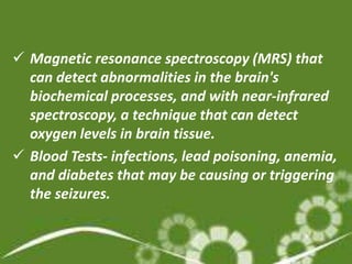  Magnetic resonance spectroscopy (MRS) that
  can detect abnormalities in the brain's
  biochemical processes, and with near-infrared
  spectroscopy, a technique that can detect
  oxygen levels in brain tissue.
 Blood Tests- infections, lead poisoning, anemia,
  and diabetes that may be causing or triggering
  the seizures.
 
