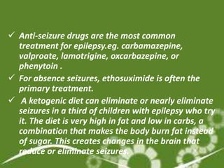  Anti-seizure drugs are the most common
  treatment for epilepsy.eg. carbamazepine,
  valproate, lamotrigine, oxcarbazepine, or
  phenytoin .
 For absence seizures, ethosuximide is often the
  primary treatment.
 A ketogenic diet can eliminate or nearly eliminate
  seizures in a third of children with epilepsy who try
  it. The diet is very high in fat and low in carbs, a
  combination that makes the body burn fat instead
  of sugar. This creates changes in the brain that
  reduce or eliminate seizures.
 