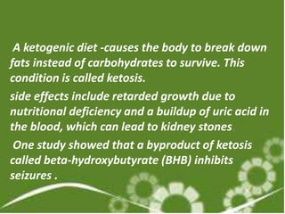 A ketogenic diet -causes the body to break down
fats instead of carbohydrates to survive. This
condition is called ketosis.
side effects include retarded growth due to
nutritional deficiency and a buildup of uric acid in
the blood, which can lead to kidney stones.
 One study showed that a byproduct of ketosis
called beta-hydroxybutyrate (BHB) inhibits
seizures .
 