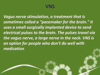 VNS
Vagus nerve stimulation, a treatment that is
sometimes called a "pacemaker for the brain." It
uses a small surgically implanted device to send
electrical pulses to the brain. The pulses travel via
the vagus nerve, a large nerve in the neck. VNS is
an option for people who don't do well with
medication
 