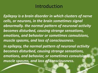 Introduction
Epilepsy is a brain disorder in which clusters of nerve
cells, or neurons, in the brain sometimes signal
abnormally. the normal pattern of neuronal activity
becomes disturbed, causing strange sensations,
emotions, and behavior or sometimes convulsions,
muscle spasms, and loss of consciousness.
In epilepsy, the normal pattern of neuronal activity
becomes disturbed, causing strange sensations,
emotions, and behavior, or sometimes convulsions,
muscle spasms, and loss of consciousness.
 