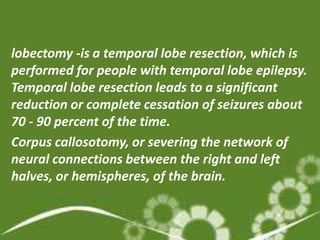 lobectomy -is a temporal lobe resection, which is
performed for people with temporal lobe epilepsy.
Temporal lobe resection leads to a significant
reduction or complete cessation of seizures about
70 - 90 percent of the time.
Corpus callosotomy, or severing the network of
neural connections between the right and left
halves, or hemispheres, of the brain.
 