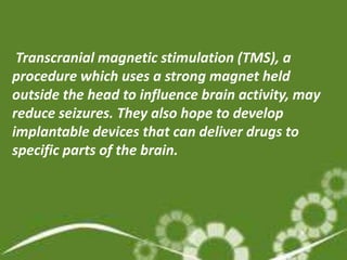 Transcranial magnetic stimulation (TMS), a
procedure which uses a strong magnet held
outside the head to influence brain activity, may
reduce seizures. They also hope to develop
implantable devices that can deliver drugs to
specific parts of the brain.
 