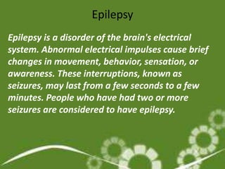 Epilepsy
Epilepsy is a disorder of the brain's electrical
system. Abnormal electrical impulses cause brief
changes in movement, behavior, sensation, or
awareness. These interruptions, known as
seizures, may last from a few seconds to a few
minutes. People who have had two or more
seizures are considered to have epilepsy.
 
