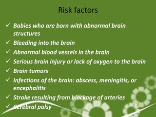 Risk factors
 Babies who are born with abnormal brain
  structures
 Bleeding into the brain
 Abnormal blood vessels in the brain
 Serious brain injury or lack of oxygen to the brain
 Brain tumors
 Infections of the brain: abscess, meningitis, or
  encephalitis
 Stroke resulting from blockage of arteries
 Cerebral palsy
 