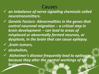 Causes
 an imbalance of nerve signaling chemicals called
  neurotransmitters.
 Genetic Factors- Abnormalities in the genes that
  control neuronal migration -- a critical step in
  brain development -- can lead to areas of
  misplaced or abnormally formed neurons, or
  dysplasia, in the brain that can cause epilepsy.
 ,brain tumors,
 alcoholism,
 Alzheimer's disease frequently lead to epilepsy
  because they alter the normal workings of the
  brain.
 