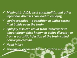  Meningitis, AIDS, viral encephalitis, and other
  infectious diseases can lead to epilepsy,
 hydrocephalus -- a condition in which excess
  fluid builds up in the brain.
 Epilepsy also can result from intolerance to
  wheat gluten (also known as celiac disease), or
  from a parasitic infection of the brain called
  neurocysticercosis.
 Head Injury
 Poisoning- exposure to lead, carbon monoxide
 