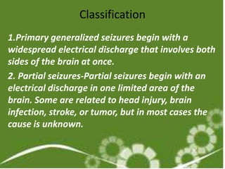 Classification
1.Primary generalized seizures begin with a
widespread electrical discharge that involves both
sides of the brain at once.
2. Partial seizures-Partial seizures begin with an
electrical discharge in one limited area of the
brain. Some are related to head injury, brain
infection, stroke, or tumor, but in most cases the
cause is unknown.
 