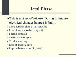 Ictal Phase
This is a stage of seizure. During it, intense
electrical changes happen in brain.
 Some common signs of this stage are:
 Loss of awareness (blacking out)
 Feeling confused
 Seeing flashing lights
 Trouble speaking
 Loss of muscle control
 Repeated movements (lip, arms)
 