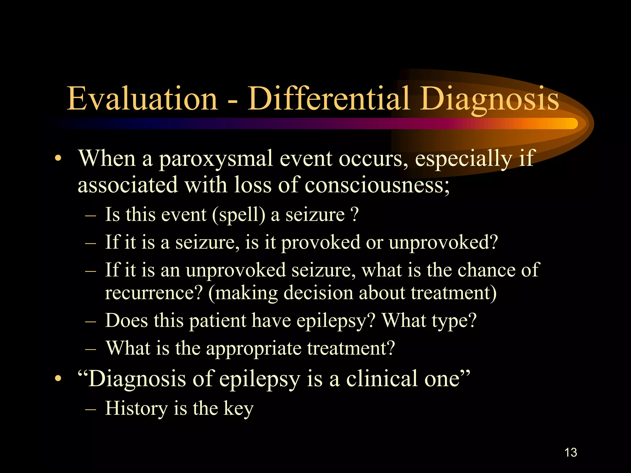 13
Evaluation - Differential Diagnosis
• When a paroxysmal event occurs, especially if
associated with loss of consciousness;
– Is this event (spell) a seizure ?
– If it is a seizure, is it provoked or unprovoked?
– If it is an unprovoked seizure, what is the chance of
recurrence? (making decision about treatment)
– Does this patient have epilepsy? What type?
– What is the appropriate treatment?
• “Diagnosis of epilepsy is a clinical one”
– History is the key
 
